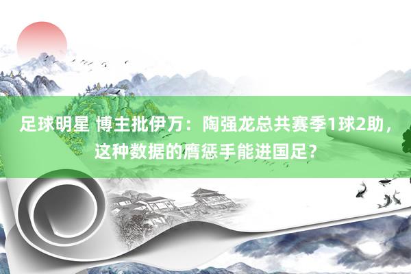 足球明星 博主批伊万：陶强龙总共赛季1球2助，这种数据的膺惩手能进国足？