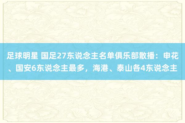 足球明星 国足27东说念主名单俱乐部散播：申花、国安6东说念主最多，海港、泰山各4东说念主