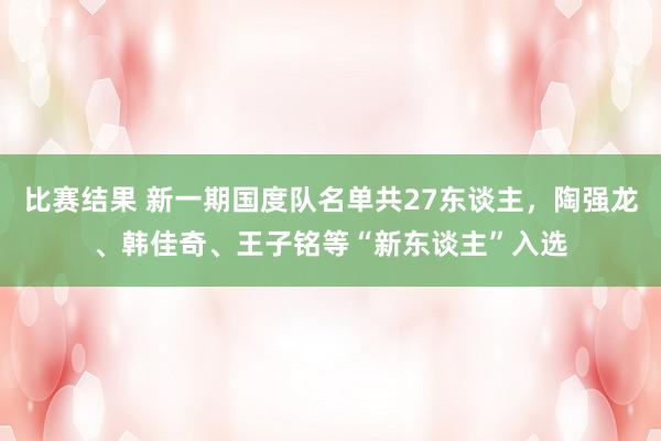 比赛结果 新一期国度队名单共27东谈主，陶强龙、韩佳奇、王子铭等“新东谈主”入选