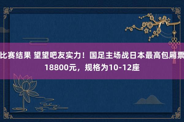 比赛结果 望望吧友实力！国足主场战日本最高包厢票18800元，规格为10-12座