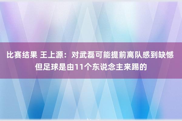 比赛结果 王上源：对武磊可能提前离队感到缺憾 但足球是由11个东说念主来踢的