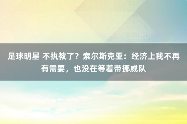 足球明星 不执教了？索尔斯克亚：经济上我不再有需要，也没在等着带挪威队