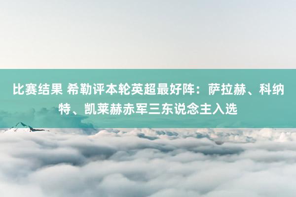 比赛结果 希勒评本轮英超最好阵：萨拉赫、科纳特、凯莱赫赤军三东说念主入选