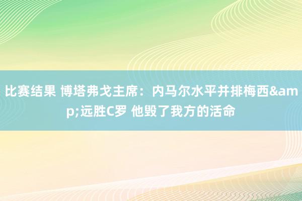 比赛结果 博塔弗戈主席：内马尔水平并排梅西&远胜C罗 他毁了我方的活命