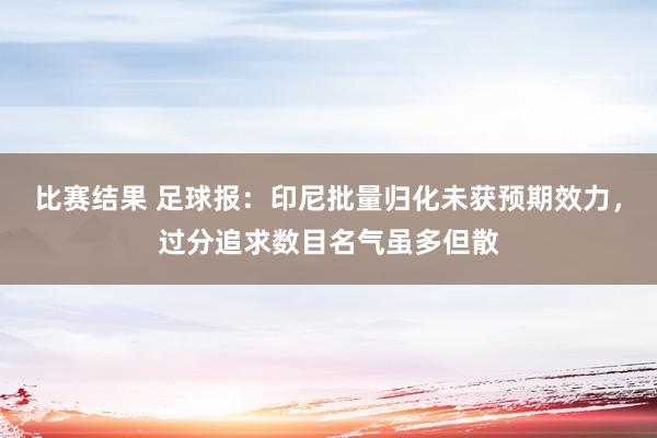 比赛结果 足球报：印尼批量归化未获预期效力，过分追求数目名气虽多但散