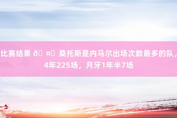 比赛结果 🤔桑托斯是内马尔出场次数最多的队，4年225场，月牙1年半7场