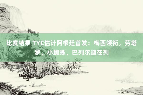 比赛结果 TYC估计阿根廷首发：梅西领衔，劳塔罗、小蜘蛛、巴列尔迪在列