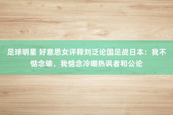 足球明星 好意思女评释刘泛论国足战日本：我不惦念输，我惦念冷嘲热讽者和公论