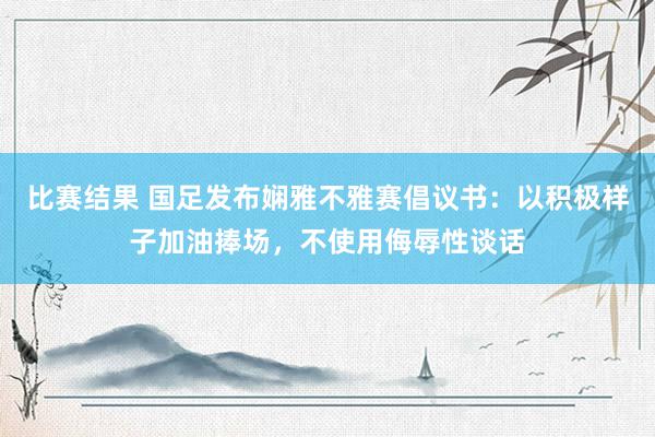 比赛结果 国足发布娴雅不雅赛倡议书：以积极样子加油捧场，不使用侮辱性谈话