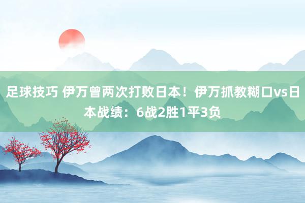 足球技巧 伊万曾两次打败日本！伊万抓教糊口vs日本战绩：6战2胜1平3负