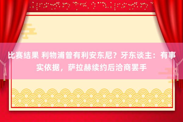 比赛结果 利物浦曾有利安东尼？牙东谈主：有事实依据，萨拉赫续约后洽商罢手