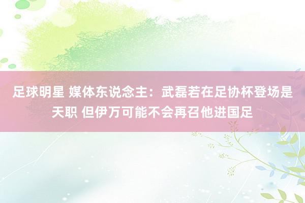 足球明星 媒体东说念主：武磊若在足协杯登场是天职 但伊万可能不会再召他进国足