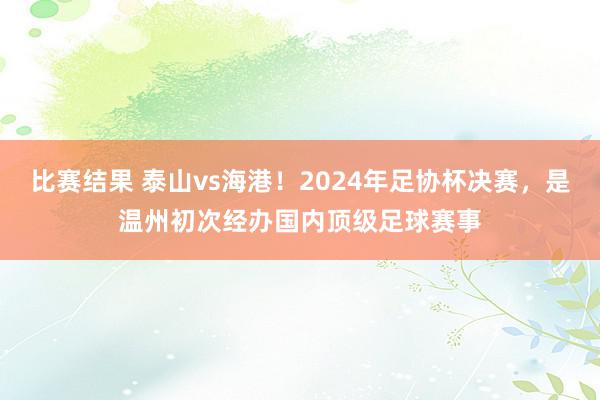 比赛结果 泰山vs海港！2024年足协杯决赛，是温州初次经办国内顶级足球赛事