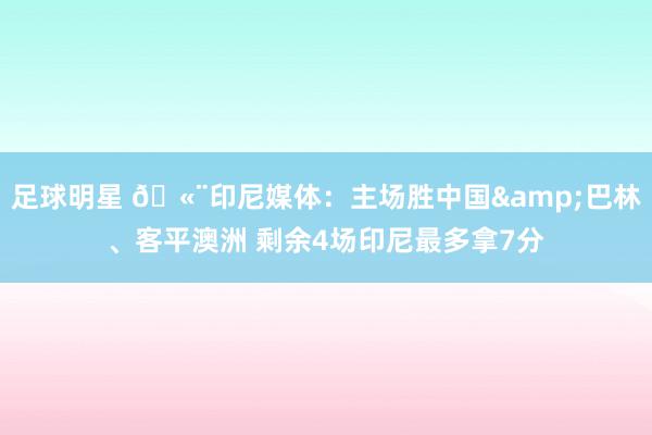 足球明星 🫨印尼媒体：主场胜中国&巴林、客平澳洲 剩余4场印尼最多拿7分