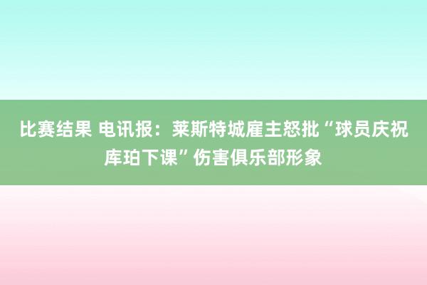 比赛结果 电讯报：莱斯特城雇主怒批“球员庆祝库珀下课”伤害俱乐部形象