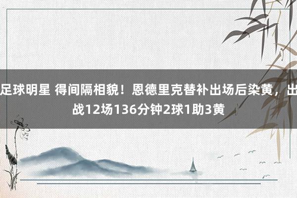 足球明星 得间隔相貌！恩德里克替补出场后染黄，出战12场136分钟2球1助3黄