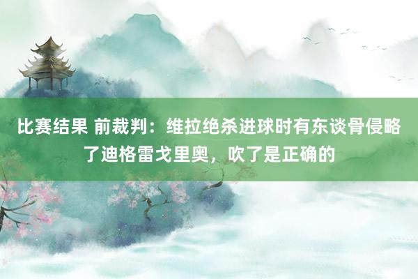 比赛结果 前裁判：维拉绝杀进球时有东谈骨侵略了迪格雷戈里奥，吹了是正确的