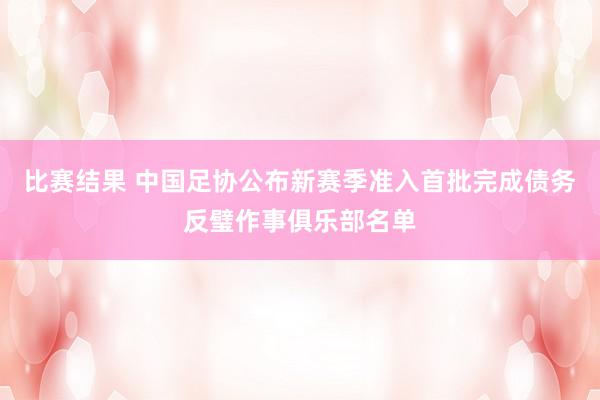 比赛结果 中国足协公布新赛季准入首批完成债务反璧作事俱乐部名单