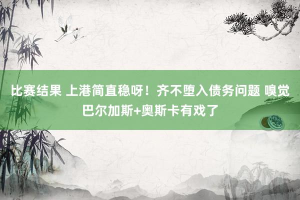 比赛结果 上港简直稳呀！齐不堕入债务问题 嗅觉巴尔加斯+奥斯卡有戏了