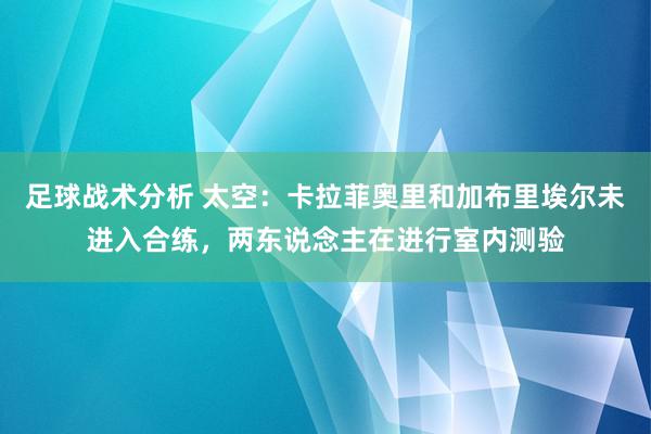 足球战术分析 太空：卡拉菲奥里和加布里埃尔未进入合练，两东说念主在进行室内测验