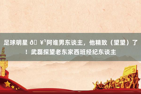 足球明星 🥹阿谁男东谈主，他精致（望望）了！武磊探望老东家西班经纪东谈主