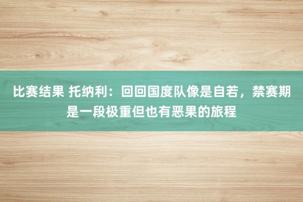 比赛结果 托纳利：回回国度队像是自若，禁赛期是一段极重但也有恶果的旅程