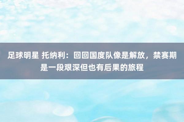 足球明星 托纳利：回回国度队像是解放，禁赛期是一段艰深但也有后果的旅程