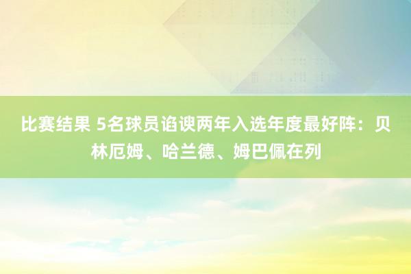 比赛结果 5名球员谄谀两年入选年度最好阵：贝林厄姆、哈兰德、姆巴佩在列