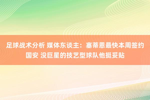 足球战术分析 媒体东谈主：塞蒂恩最快本周签约国安 没巨星的技艺型球队他挺妥贴