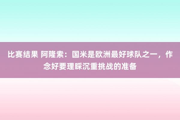 比赛结果 阿隆索：国米是欧洲最好球队之一，作念好要理睬沉重挑战的准备