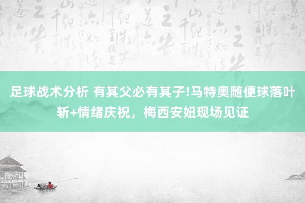 足球战术分析 有其父必有其子!马特奥随便球落叶斩+情绪庆祝，梅西安妞现场见证