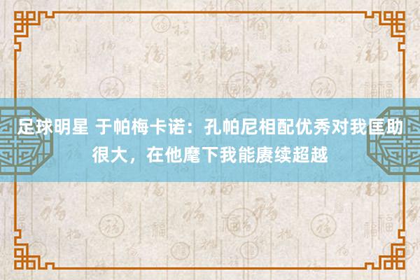 足球明星 于帕梅卡诺：孔帕尼相配优秀对我匡助很大，在他麾下我能赓续超越