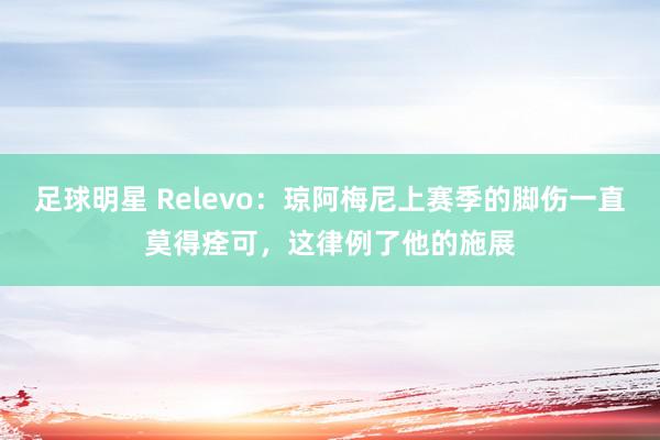 足球明星 Relevo：琼阿梅尼上赛季的脚伤一直莫得痊可，这律例了他的施展