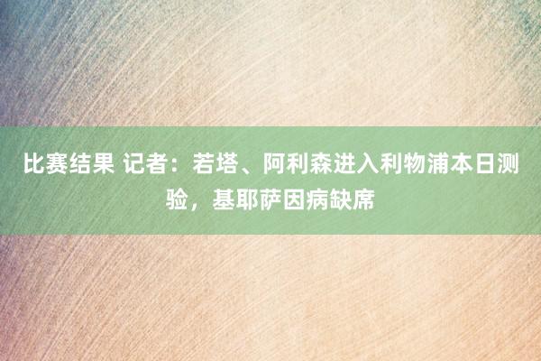 比赛结果 记者：若塔、阿利森进入利物浦本日测验，基耶萨因病缺席