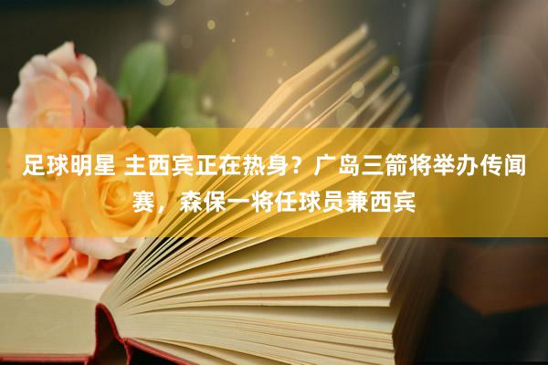 足球明星 主西宾正在热身？广岛三箭将举办传闻赛，森保一将任球员兼西宾