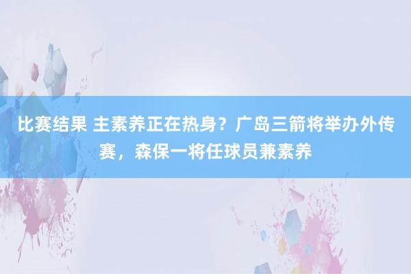 比赛结果 主素养正在热身？广岛三箭将举办外传赛，森保一将任球员兼素养