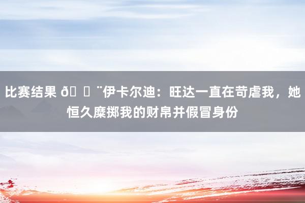 比赛结果 😨伊卡尔迪：旺达一直在苛虐我，她恒久糜掷我的财帛并假冒身份