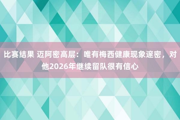 比赛结果 迈阿密高层：唯有梅西健康现象邃密，对他2026年继续留队很有信心