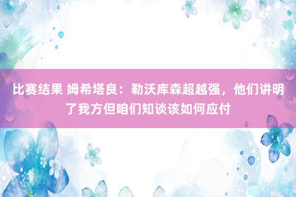 比赛结果 姆希塔良：勒沃库森超越强，他们讲明了我方但咱们知谈该如何应付