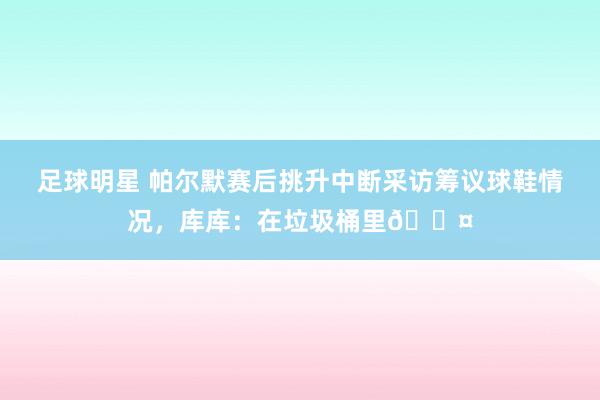 足球明星 帕尔默赛后挑升中断采访筹议球鞋情况，库库：在垃圾桶里😤