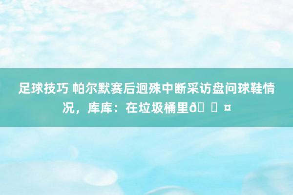 足球技巧 帕尔默赛后迥殊中断采访盘问球鞋情况，库库：在垃圾桶里😤