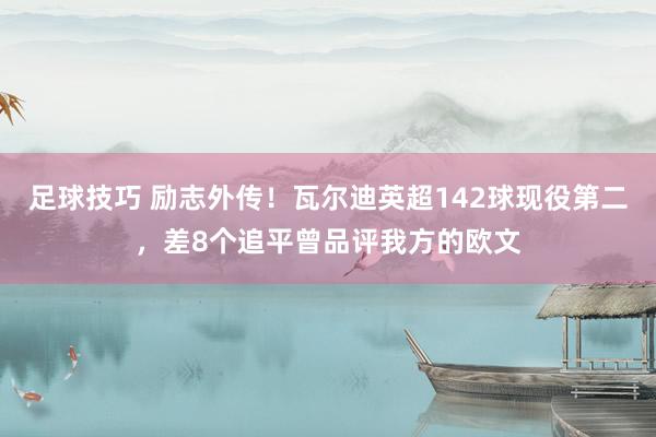 足球技巧 励志外传！瓦尔迪英超142球现役第二，差8个追平曾品评我方的欧文