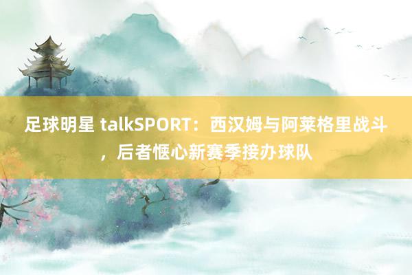 足球明星 talkSPORT：西汉姆与阿莱格里战斗，后者惬心新赛季接办球队