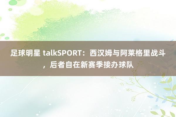 足球明星 talkSPORT：西汉姆与阿莱格里战斗，后者自在新赛季接办球队