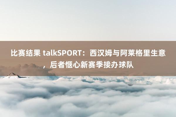 比赛结果 talkSPORT：西汉姆与阿莱格里生意，后者惬心新赛季接办球队