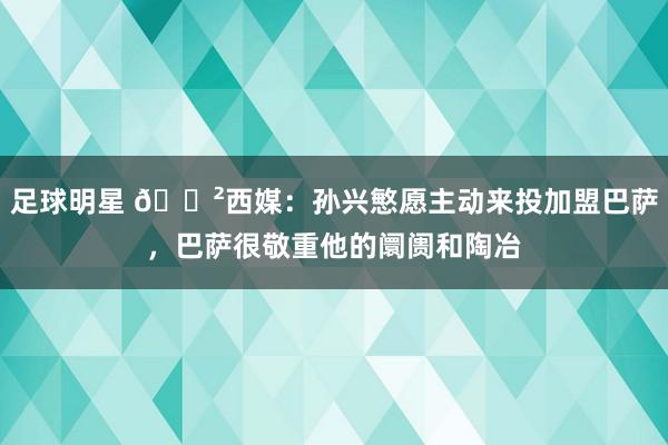 足球明星 😲西媒：孙兴慜愿主动来投加盟巴萨，巴萨很敬重他的阛阓和陶冶