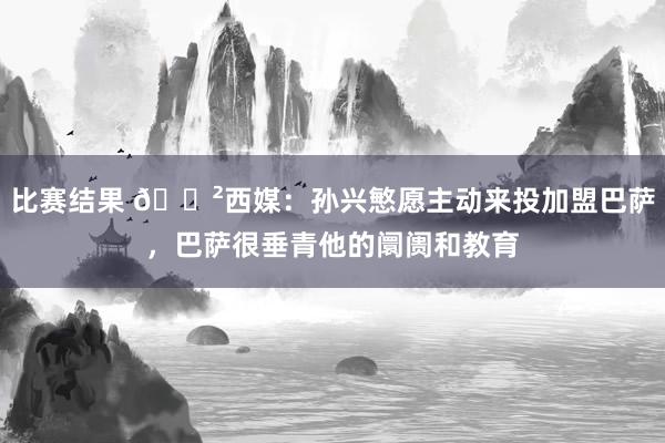 比赛结果 😲西媒：孙兴慜愿主动来投加盟巴萨，巴萨很垂青他的阛阓和教育