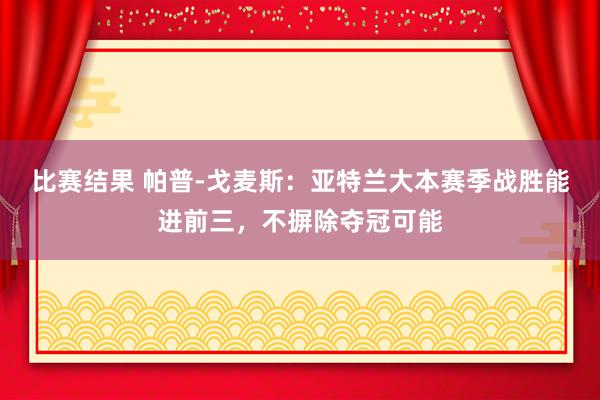 比赛结果 帕普-戈麦斯：亚特兰大本赛季战胜能进前三，不摒除夺冠可能