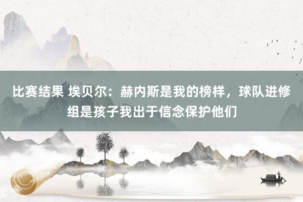 比赛结果 埃贝尔：赫内斯是我的榜样，球队进修组是孩子我出于信念保护他们