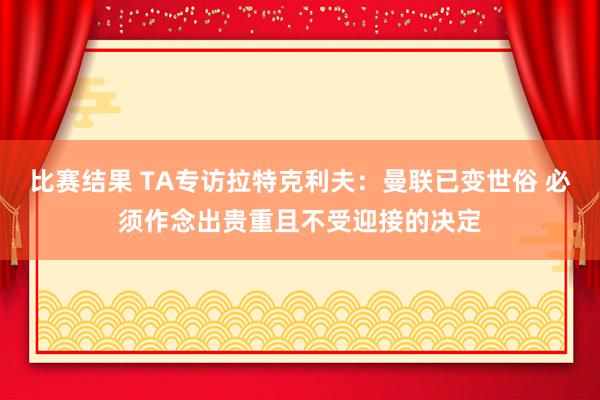 比赛结果 TA专访拉特克利夫：曼联已变世俗 必须作念出贵重且不受迎接的决定